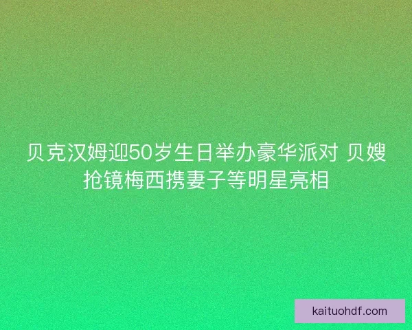 贝克汉姆迎50岁生日举办豪华派对 贝嫂抢镜梅西携妻子等明星亮相