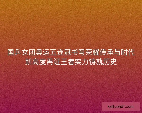 国乒女团奥运五连冠书写荣耀传承与时代新高度再证王者实力铸就历史