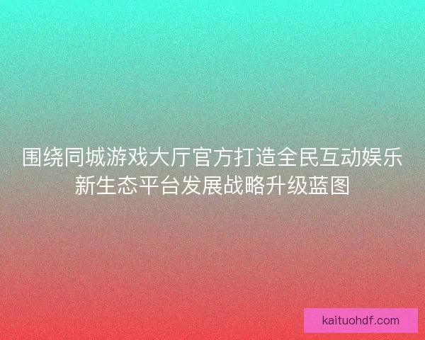 围绕同城游戏大厅官方打造全民互动娱乐新生态平台发展战略升级蓝图