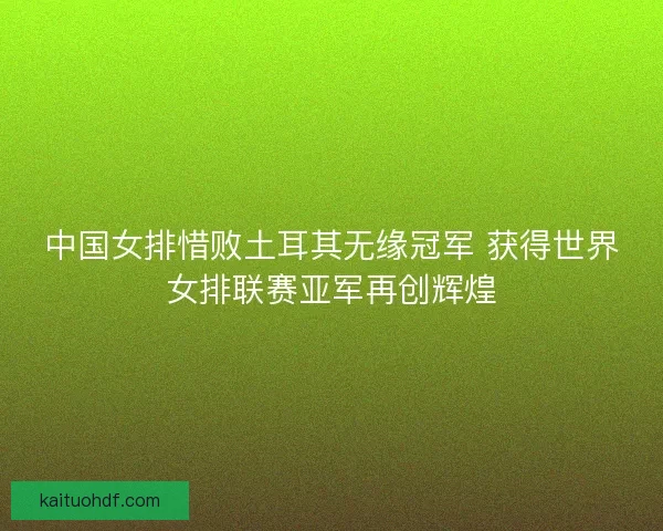 中国女排惜败土耳其无缘冠军 获得世界女排联赛亚军再创辉煌