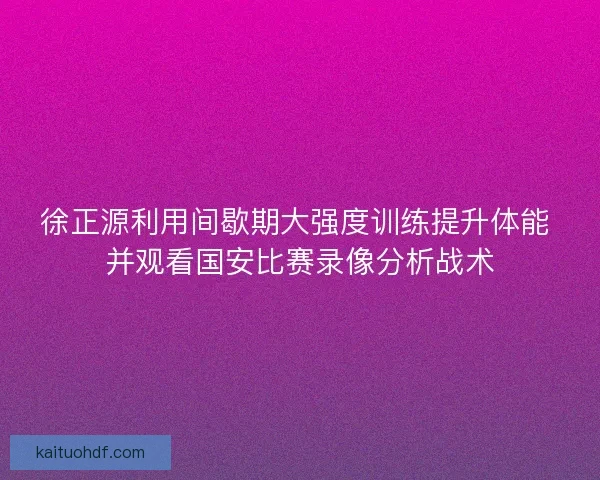 徐正源利用间歇期大强度训练提升体能 并观看国安比赛录像分析战术
