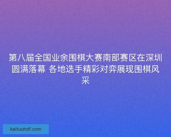 第八届全国业余围棋大赛南部赛区在深圳圆满落幕 各地选手精彩对弈展现围棋风采