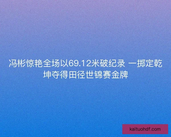 冯彬惊艳全场以69.12米破纪录 一掷定乾坤夺得田径世锦赛金牌